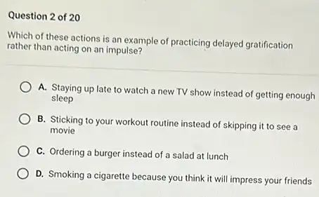 Question 2 of 20
Which of these actions is an example of practicing delayed gratification
rather than acting on an impulse?
A. Staying up late to watch a new TV show instead of getting enough
sleep
B. Sticking to your workout routine instead of skipping it to see a
movie
C. Ordering a burger instead of a salad at lunch
D. Smoking a cigarette because you think it will impress your friends