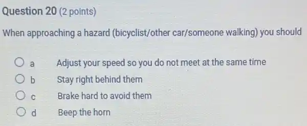 Question 20 (2 points)
When approaching a hazard (bicyclist/other car/someone walking)you should
a Adjust your speed so you do not meet at the same time
b Stay right behind them
C	Brake hard to avoid them
d	Beep the horn