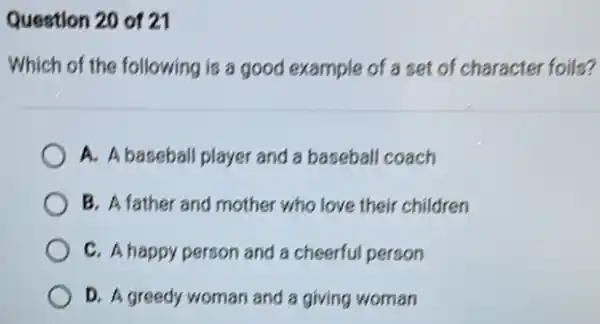 Question 20 of 21
Which of the following is a good example of a set of character foils?
A. A baseball player and a baseball coach
B. A father and mother "who love their children
C. A happy person and a cheerful person
D. A greedy woman and a giving woman