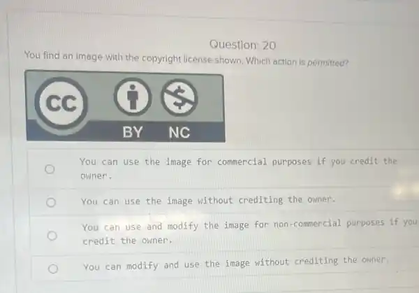 Question: 20
You find an image with the copyright license shown. Which action is permitted?
You can use the image for commercial purposes if you credit the
owner.
You can use the image without crediting the owner.
You can use and modify the image for non-commercial purposes if you
credit the owner.
You can modify and use the image without crediting the owner.