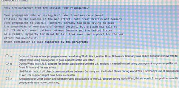 Question 2(1 point)
Read the paragraph from the section "war Propaganda."
"war propaganda debuted during Morld War I and was considered
critical to the success of the war effort Both Great Britain and Germany
used propaganda to win U.S. support.Germany had been trying to gain
the sympathies of Americans of German descent, but Britain was able to
cut off direct communications between Germany and the United States.
As a result, syspathy for Great Britain took over, and support for the war
effort followed-suit.
Which conclusion is BEST supported by the paragraph?
Because the use of war propaganda was new during World War I,neither Great Britain nor Germany was skilled enough to know who to
target when using propagand?to gain support for the war effort.
b During World Wart 1,U.S. support for Britain was lacking until the U.S. realized it needed to start using propaganda to gain sympathy for
Great Britain and the war effort.
C Had Britain not cut off direct communications between Germany and the United States during World War 1, Germany's use of propagand
to win U.S. support might have been successful.
d Although both Great Britain and Germany used propaganda to win U.S. support during World War I,Britain won U.S. support because its
propaganda was more convincing