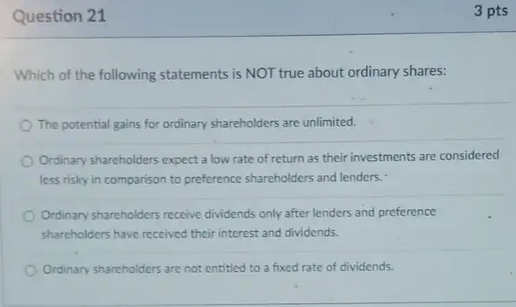 Question 21
Which of the following statements is NOT true about ordinary shares:
The potential gains for ordinary shareholders are unlimited.
Ordinary shareholders expect a low rate of return as their investments are considered
less risky in comparison to preference shareholders and lenders.
Ordinary shareholders receive dividends only after lenders and preference
shareholders have received their interest and dividends.
Ordinary sharcholders are not entitled to a fixed rate of dividends.
3 pts