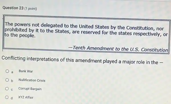 Question 23 (1 point)
The powers not delegated to the United States by the Constitution, nor
prohibited by it to the States, are reserved for the states respectively , or
to the people.
-Tenth Amendment to the U.S. Constitution
Conflicting interpretations of this amendment played a major role in the
a Bank War
Nullification Crisis
Corrupt Bargain
d XYZ Affair