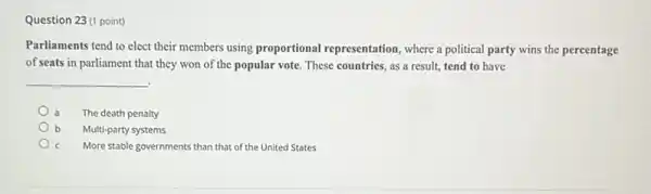 Question 23(1 point)
Parliaments tend to elect their members using proportional representation, where a political party wins the percentage
of seats in parliament that they won of the popular vote. These countries, as a result, tend to have
__
.
The death penalty
b Multi-party systems
More stable governments than that of the United States