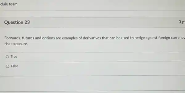 Question 23
Forwards, futures and options are examples of derivatives that can be used to hedge against foreign currency
risk exposure.
True
False
3 p