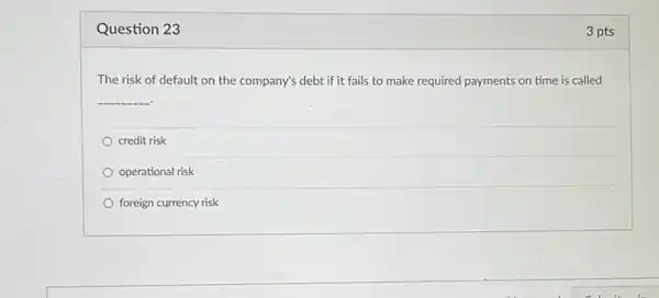 Question 23
The risk of default on the company's debt if it fails to make required payments on time is called
__
credit risk
operational risk
foreign currency risk
3 pts