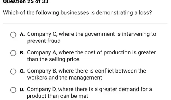 Question 25 of 33
Which of the following businesses is demonstrating a loss?
A. Company C, where the government is intervening to
prevent fraud
B. Company A, where the cost of production is greater
than the selling price
C. Company B, where there is conflict between the
workers and the management
D. Company D, where there is a greater demand for a
product than can be met