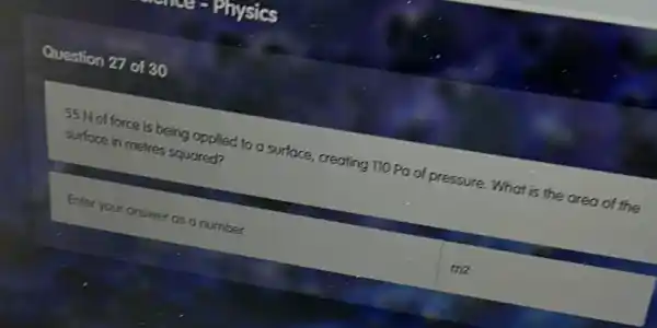 Question 27 of 30
55 N of force is being applied to a surface, creating 110 Pa of pressure. What is the area of the
surface in metres squared?
Enter your answer as a number
me