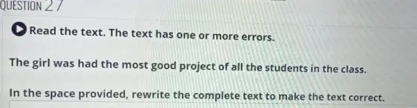 QUESTION 27
Read the text. The text has one or more errors.
The girl was had the most good project of all the students in the class.
In the space provided, rewrite the complete text to make the text correct.