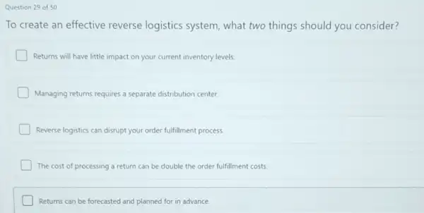 Question 29 of 50
To create an effective reverse logistics system, what two things should you consider?
Returns will have little impact on your current inventory levels.
Managing returns requires a separate distribution center.
Reverse logistics can disrupt your order fulfillment process.
The cost of processing a return can be double the order fulfillment costs.
Returns can be forecasted and planned for in advance.