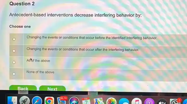 Question 2
Antecedent-based interventions decrease interfering behavior by:
Choose one
o
Changing the events or conditions that occur before the identified interfering behavior.
o
Changing the events or conditions that occur after the interfering behavior.
Allof the above
None of the above