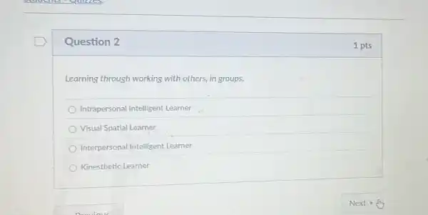 Question 2
Learning through working with others, in groups.
Intrapersonal Intelligent Learner
Visual Spatial Learner
Interpersonal Intelligent Learner
Kinesthetic Learner
1 pts