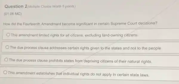 Question 2(Multiple Choice Worth 5 points)
(01.06 MC)
How did the Fourteenth Amendment become significant in certain Supreme Court decisions?
This amendment limited rights for all citizens, excluding land-owning citizens.
The due process clause addresses certain rights given to the states and not to the people.
The due process clause prohibits states from depriving citizens of their natural rights.
This amendment establishes that individual rights do not apply in certain state laws.