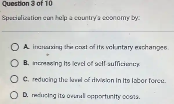 Question 3 of 10
Specialization can help a country's economy by:
A. increasing the cost of its voluntary exchanges.
B. increasing its level of self-sufficiency.
C. reducing the level of division in its labor force.
D. reducing its overall opportunity costs.