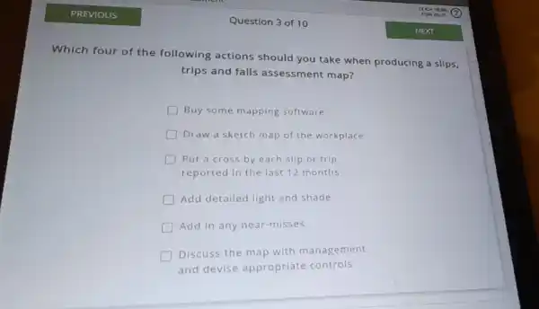 Question 3 of 10
Which four of the following actions should you take when producing a slips,
trips and falls assessment map?
Buy some mapping software
square  Draw a sketch map of the workplace
square  Put a cross by each slip or trip
reported in the last 12 months
Add detailed light and shade
Add in any near -misses
Discuss the map with management
and devise appropriate controls