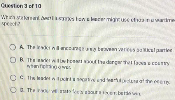 Question 3 of 10
Which statement bestillustrates how a leader might use ethos in a wartime
speech?
A. The leader will encourage unity betweer various political parties.
B. The leader will be honest about the danger that faces a country
when fighting a war.
C. The leader will paint a negative and fearful picture of the enemy.
D. The leader will state facts about a recent battle win.