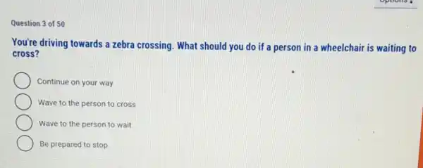 Question 3 of 50
You're driving towards a zebra crossing. What should you do if a person in a wheelchair is waiting to
cross?
Continue on your way
Wave to the person to cross
Wave to the person to wait
Be prepared to stop