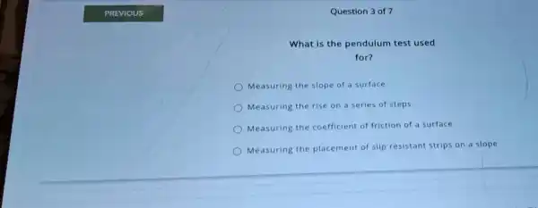 Question 3 of 7
What is the pendulum test used
for?
Measuring the slope of a surface
Measuring the rise on a series of steps
Measuring the coefficient of friction of a surface
Measuring the placement of slip resistant strips on a slope