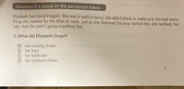 Question 3 is based on the paragraph below
Elizabeth had done it again. She was in such a hurry; she didn't check to make sure she had every.
thing she needed for the drive to work.Just as she slammed the door behind her,she realized, 100
late, that she wasn'going anywhere fast.
3. What did Elizabeth forget?
A her running shoes
B her keys
C her briefcase
D her workout clothes