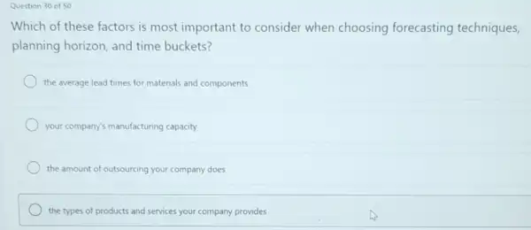 Question 30 of 50
Which of these factors is most important to consider when choosing forecasting techniques,
planning horizon, and time buckets?
the average lead times for materials and components
your company's manufacturing capacity
the amount of outsourcing your company does
the types of products and services your company provides