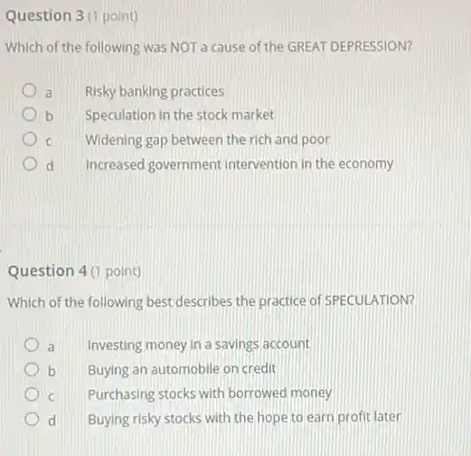 Question 3(1 point)
Which of the following was NOT a cause of the GREAT DEPRESSION?
a Risky banking practices
b Speculation in the stock market
C Widening gap between the rich and poor
d Increased government Intervention in the economy
Question 4 (1 point)
Which of the following best describes the practice of SPECULATION?
a Investing money in a savings account
b Buying an automobile on credit
C Purchasing stocks with borrowed money
d Buying risky stocks with the hope to earn profit later