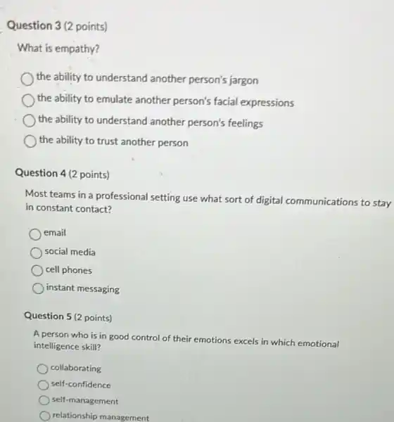 Question 3(2 points)
What is empathy?
the ability to understand another person's jargon
the ability to emulate another person's facial expressions
the ability to understand another person's feelings
the ability to trust another person
Question 4(2 points)
Most teams in a professional setting use what sort of digital communications to stay
in constant contact?
email
social media
cell phones
instant messaging
Question 5 (2 points)
A person who is in good control of their emotions excels in which emotional
intelligence skill?
collaborating
self-confidence
self-management
relationship management