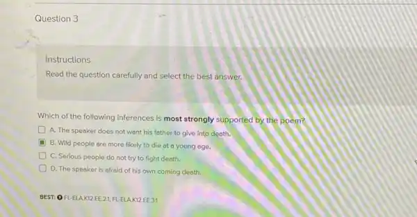 Question 3
Instructions
Read the question carefully and select the best answer.
Which of the following inferences is most strongly supported by the poem?
A. The speaker does not want his father to give into death.
D
B. Wild people are more likely to die at a young age.
C. Serious people do not try to fight death.
D D. The speaker is afraid of his own coming death.