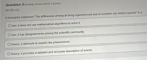 Question 3(Multiple Choice Worth 2 points)
A biologist's statement"The differences among all living organisms are due to evolution into distinct species" is a
Olaw; it does not use mathematical algorithms to solve it
Olaw; it has disagreements among the scientific community
theory; it attempts to explain the phenomenon
theory; it provides a detailed and accurate description of events
(01.02 LC)