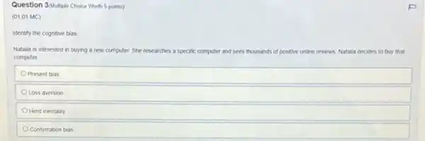 Question 3/Multiple Choice Worth 5 points)
(01.01 MC)
Identify the cognitive bias
Natalla is interested in buying a new computer She rese researches a specific computer and sees thousands of positive online reviews. Natalia decides to buy that
computer
Present bias
Loss aversion
Herd mentality
Confirmation bias