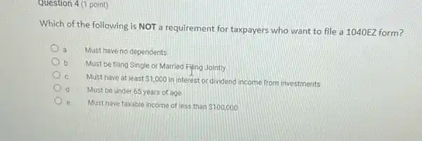 Question 4 (1 point)
Which of the following is NOT a requirement for taxpayers who want to file a 1040EZ form?
a Must have no dependents
b
Must be filing Single or Married Flying Jointly
Must have at least 1,000
in interest or dividend income from investments
Must be under 65 years of age
e Must have taxable income of less than 100,000