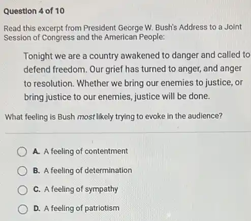 Question 4 of 10
Read this excerpt from President George W. Bush's Address to a Joint
Session of Congress and the American People:
Tonight we are a country awakened to danger and called to
defend freedom. Our grief has turned to anger,and anger
to resolution. Whether we bring our enemies to justice, or
bring justice to our enemies, justice will be done.
What feeling is Bush most likely trying to evoke in the audience?
A. A feeling of contentment
B. A feeling of determination
C. A feeling of sympathy
D. A feeling of patriotism