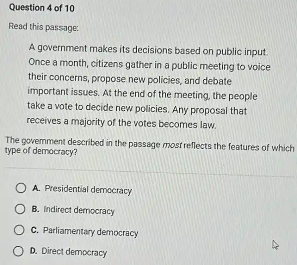 Question 4 of 10
Read this passage:
A government makes its decisions based on public input.
Once a month, citizens gather in a public meeting to voice
their concerns, propose new policies, and debate
important issues. At the end of the meeting the people
take a vote to decide new policies. Any proposal that
receives a majority of the votes becomes law.
The government described in the passage most reflects the features of which
type of democracy?
A. Presidential democracy
B. Indirect democracy
C. Parliamentary democracy
D. Direct democracy