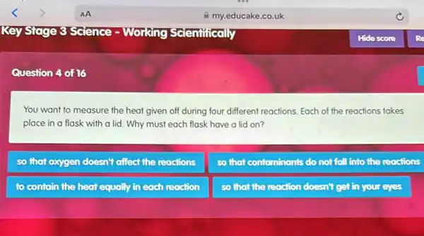 Question 4 of 16
You want to measure the heat given off during four different reactions Each of the reactions takes
place in a flask with a lid. Why must each flask have a lid on?
so that oxygen doesn't affect the reactions
so that contaminants do not foll into the reactions
to contain the heat equally in each reaction
so that the reaction doesn't get in your eyes