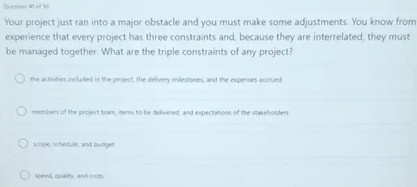 Question 41 of 50
Your project just ran into a major obstacle and you must make some adjustments. You know from
experience that every project has three constraints and because they are interrelated, they must
be managed together.What are the triple constraints of any project?
the activities included in the project, the delivery milestones, and the expenses accrued
members of the project team, items to be delivered, and expectations of the stakeholders
scope, schedule, and budget
speed, quality, and costs