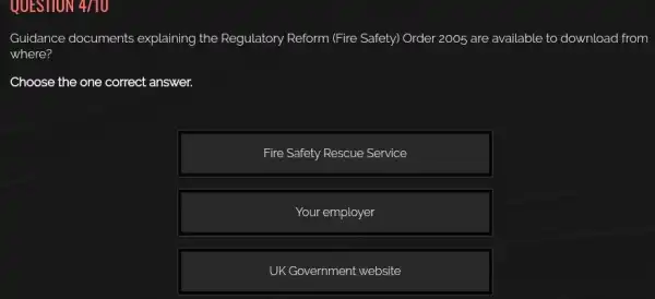 QUESTION 4/10
Guidance documents explaining the Regulatory Reform (Fire Safety) Order 2005 are available to download from
where?
Choose the one correct answer.
Fire Safety Rescue Service
Your employer
UK Government website