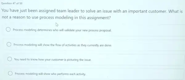 Question 47 of 50
You have just been assigned team leader to solve an issue with an important customer. What is
not a reason to use process modeling in this assignment?
Process modeling determines who will validate your new process proposal.
Process modeling will show the flow of activities as they currently are done.
You need to know how your customer is picturing the issue.
Process modeling will show who performs each activity.