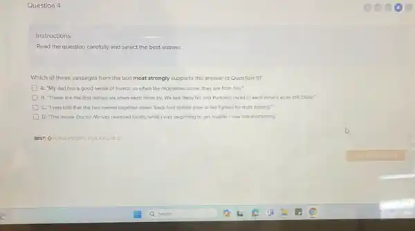 Question 4
Instructions
Read the question carefully and select the best answer.
Which of these passages from the text most strongly supports the answer to Question 3?
A. "My dod has a good sense of humor, so when the nicknames come, they are from him."
B. These are the first names we knew each other by. We see Baby No and Pumpkin Head in each other's eyes still today.
D C. "I was told that the two names together mean 'beck foot soldier (rear or tail fighter) for truth (honor)."
D. The movie Doctor Nowas released locally while! was beginning to get mobile.I was into everything."