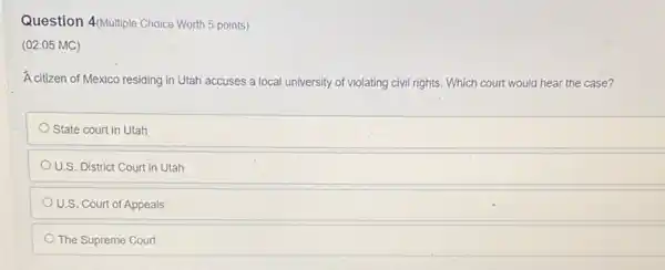 Question 4/Multiple Choice Worth 5 points)
(02.05 MC)
A citizen of Mexico residing in Utah accuses a local university of violating civil rights. Which court would hear the case?
State court in Utah
U.S. District Court in Utah
U.S. Court of Appeals
The Supreme Court