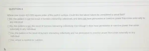 QUESTION 4
Wheat now covers 870 ,000 square miles of the earth's surface. Could this fact about nature be considered a social fact?
ONo, this pattern is not the result of humans interacting collectively and does,not have persuasive or coercive power that exists externally to
any individual
ONo, this pattern is not the result of humans interacting collectively even though it does have persuasive or coercive power that exists
externally to any individual
OYes, this pattern is the result of humans interacting collectively and has persuasive or coercive power that exists externally to any
individual
OYes, wheat is needed for nutrition.