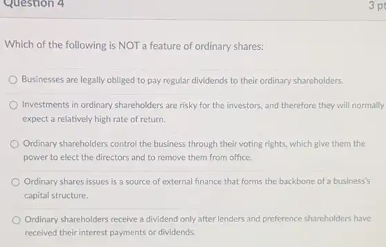 Question 4
Which of the following is NOT a feature of ordinary shares:
Businesses are legally obliged to pay regular dividends to their ordinary shareholders.
Investments in ordinary shareholders are risky for the investors, and therefore they will normally
expect a relatively high rate of return.
Ordinary shareholders control the business through their voting rights, which give them the
power to elect the directors and to remove them from office.
Ordinary shares issues is a source of external finance that forms the backbone of a business's
capital structure.
Ordinary shareholders receive a dividend only after lenders and preference shareholders have
received their interest payments or dividends.
3 pt