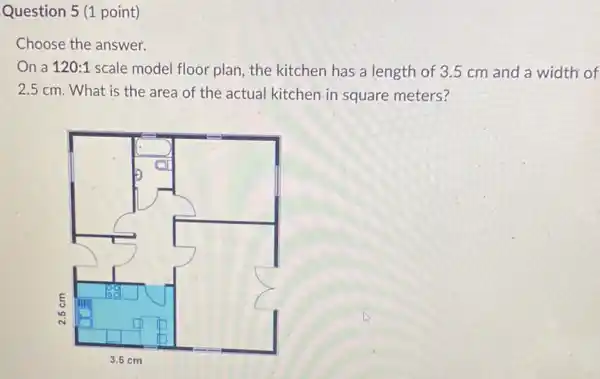 Question 5 (1 point)
Choose the answer.
On a 120:1 scale model floor-plan the kitchen has a length of 3.5 cm and a width of
2.5 cm. What is the area of the actual kitchen in square meters?