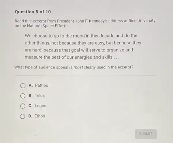 Question 5 of 10
Read this excerpt from President John F. Kennedy's address at Rice University
on the Nation's Space Effort:
We choose to go to the moon in this decade and do the
other things, not because they are easy, but because they
are hard, because that goal will serve to organize and
measure the best of our energies and skills __
What type of audience appeal is most clearly used in the excerpt?
A. Pathos
B. Telos
C. Logos
D. Ethos