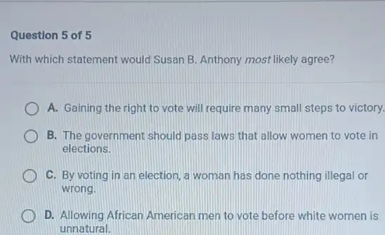 Question 5 of 5
With which statement would Susan B. Anthony most likely agree?
A. Gaining the right to vote will require many small steps to victory.
B. The government should pass laws that allow women to vote in
elections.
C. By voting in an election, a woman has done nothing illegal or
wrong.
1 D. Allowing African American men to vote before white women is
unnatural.