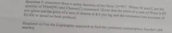 Question 5: consumer faces a utility function of the form: U-WC Where Wand Care the
quantity of Wine (W) and Cheese (C) consumed. Given that the price of a unit of Wine is 3
per glass and the price of a unit of cheese is 6 perkg and the consumer has income of
 3,000 to spend on both products.
Required: a) Use the Lagrangian approach to find the optimum consumption bundle?ao
marks)