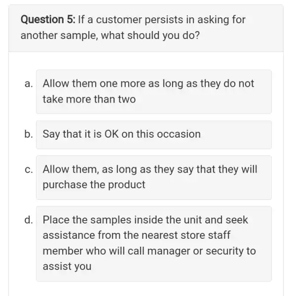 Question 5: If a customer persists in asking for
another sample , what should you do?
a. Allow them one more as long as they do not
take more than two
b. Say that it is OK on this occasion
C. Allow them, as long as they say that they will
purchase the product
d. Place the samples inside the unit and seek
assistance from the nearest store staff
member who will call manager or security to