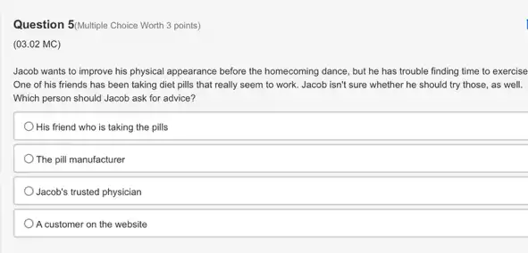 Question 5/Multiple Choice Worth 3 points)
(03.02 MC)
Jacob wants to improve his physical appearance before the homecoming dance, but he has trouble finding time to exercise
One of his friends has been taking diet pills that really seem to work. Jacob isn't sure whether he should try those, as well.
Which person should Jacob ask for advice?
His friend who is taking the pills
The pill manufacturer
Jacob's trusted physician
A customer on the website