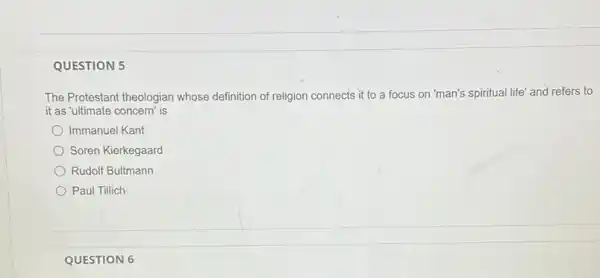 QUESTION 5
The Protestant theologian whose definition of religion connects it to a focus on 'man's spiritual life' and refers to
it as 'ultimate concern is
Immanuel Kant
Soren Kierkegaard
Rudolf Bultmann
Paul Tillich