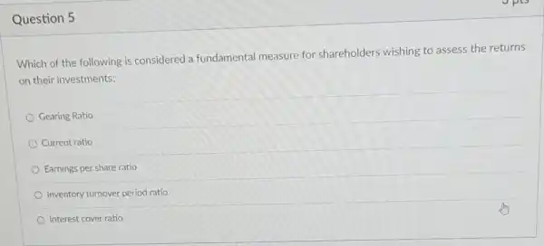 Question 5
Which of the following is considered a fundamental measure for shareholders wishing to assess the returns
on their investments:
Gearing Ratio
Current ratio
Earnings per share ratio
Inventory turnover period ratio
Interest cover ratio