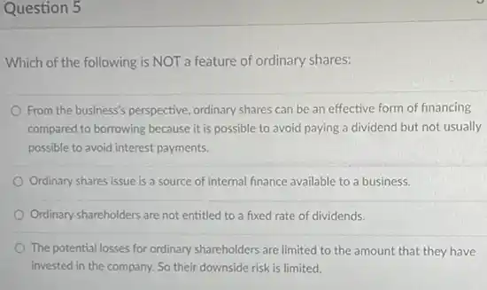 Question 5
Which of the following is NOT a feature of ordinary shares:
From the business's perspective ordinary shares can be an effective form of financing
compared to borrowing because it is possible to avoid paying a dividend but not usually
possible to avoid interest payments.
Ordinary shares issue is a source of internal finance available to a business.
Ordinary shareholders are not entitled to a fixed rate of dividends.
The potential losses for ordinary shareholders are limited to the amount that they have
invested in the company.So their downside risk is limited.