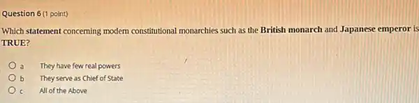 Question 6(1 point)
Which statement concerning modern constitutional monarchies such as the British monarch and Japanese emperor is
TRUE?
a They have few real powers
b They serve as Chief of State
c All of the Above